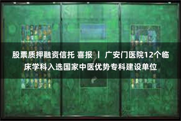 股票质押融资信托 喜报 丨 广安门医院12个临床学科入选国家中医优势专科建设单位