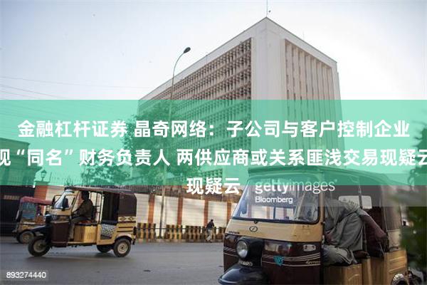 金融杠杆证券 晶奇网络：子公司与客户控制企业现“同名”财务负责人 两供应商或关系匪浅交易现疑云