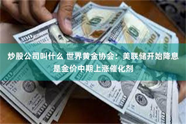 炒股公司叫什么 世界黄金协会：美联储开始降息是金价中期上涨催化剂