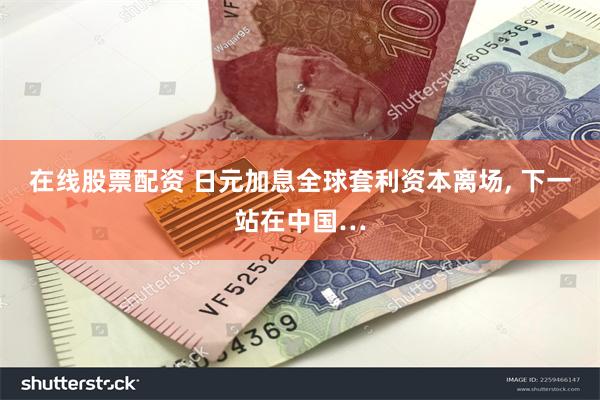 在线股票配资 日元加息全球套利资本离场, 下一站在中国…