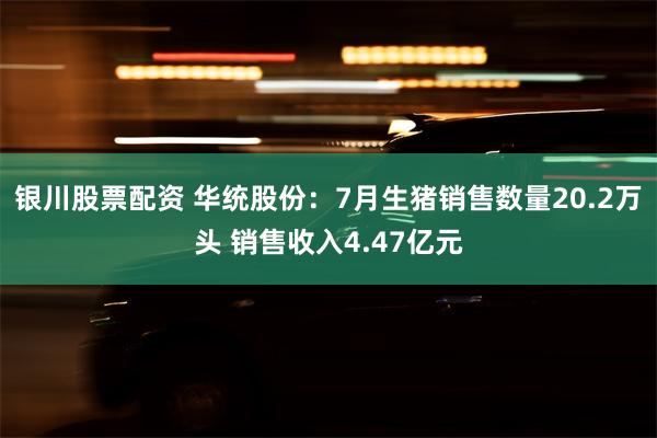 银川股票配资 华统股份：7月生猪销售数量20.2万头 销售收入4.47亿元