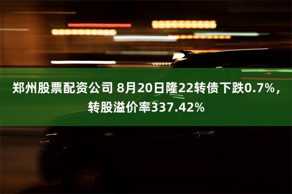 郑州股票配资公司 8月20日隆22转债下跌0.7%，转股溢价率337.42%